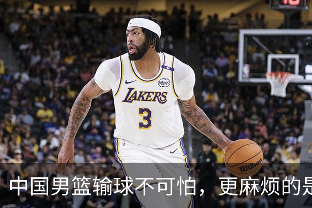中国男篮输球不可怕，更麻烦的是这三件事，世预赛可能要垫底出局