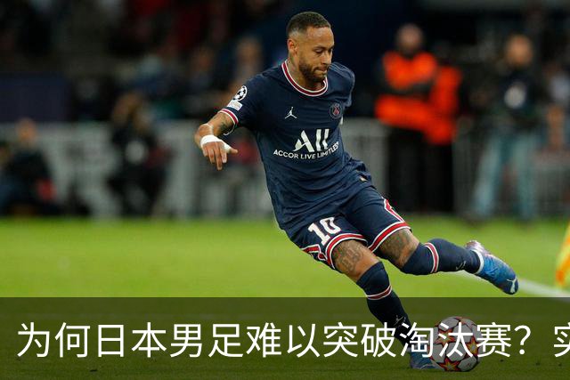 为何日本男足难以突破淘汰赛？实力虽强，却缺少大赛底蕴