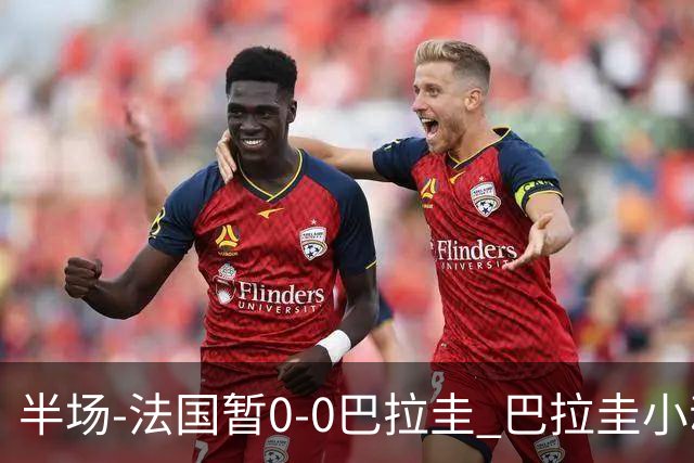 半场-法国暂0-0巴拉圭 巴拉圭小动作不断 法国8成控球双方0射正