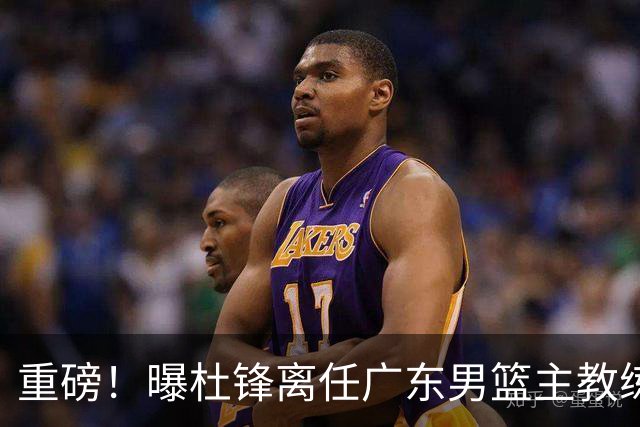 重磅！曝杜锋离任广东男篮主教练 媒体人猜测外教接任可能性较大
